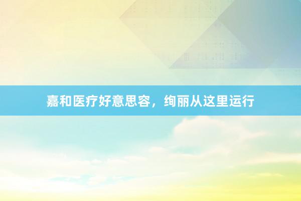 嘉和医疗好意思容，绚丽从这里运行